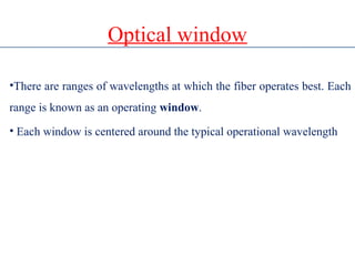 Optical window
•There are ranges of wavelengths at which the fiber operates best. Each
range is known as an operating window.
• Each window is centered around the typical operational wavelength
 