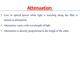 Attenuation
• Loss in optical power while light is traveling along the fiber is
termed as attenuation
• Attenuation varies with wavelength of light
• Attenuation is directly proportional to the length of the cable.
 
