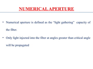 NUMERICALAPERTURE
• Numerical aperture is defined as the “light gathering” capacity of
the fiber.
• Only light injected into the fiber at angles greater than critical angle
will be propagated
 
