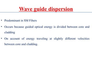 Wave guide dispersion
• Predominant in SM Fibers
• Occurs because guided optical energy is divided between core and
cladding
• On account of energy traveling at slightly different velocities
between core and cladding.
 