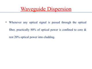 Waveguide Dispersion
• Whenever any optical signal is passed through the optical
fiber, practically 80% of optical power is confined to core &
rest 20% optical power into cladding.
 