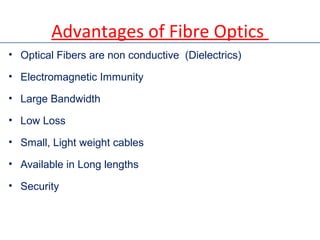 Advantages of Fibre Optics
• Optical Fibers are non conductive (Dielectrics)
• Electromagnetic Immunity
• Large Bandwidth
• Low Loss
• Small, Light weight cables
• Available in Long lengths
• Security
 