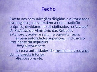 Fecho	Exceto nas comunicações dirigidas a autoridades estrangeiras, que atendem a rito e tradição próprios, devidamente disciplinados no Manual de Redação do Ministério das Relações Exteriores, pode-se seguir a seguinte regra:a) para autoridades superiores, inclusive o Presidente da República        Respeitosamente,       	 b) para autoridades de mesma hierarquia ou de hierarquia inferior:       Atenciosamente,