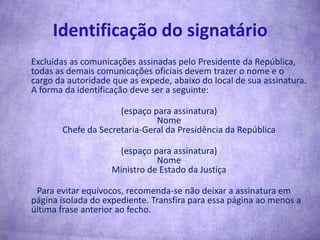 Identificação do signatário	Excluídas as comunicações assinadas pelo Presidente da República, todas as demais comunicações oficiais devem trazer o nome e o cargo da autoridade que as expede, abaixo do local de sua assinatura. A forma da identificação deve ser a seguinte:	(espaço para assinatura)NomeChefe da Secretaria-Geral da Presidência da República	(espaço para assinatura)NomeMinistro de Estado da Justiça        Para evitar equívocos, recomenda-se não deixar a assinatura em página isolada do expediente. Transfira para essa página ao menos a última frase anterior ao fecho.
