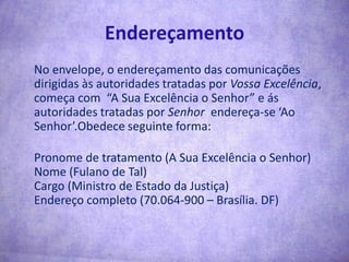 Endereçamento	No envelope, o endereçamento das comunicações dirigidas às autoridades tratadas por Vossa Excelência, começa com  “A Sua Excelência o Senhor” e ás autoridades tratadas por Senhor  endereça-se ‘Ao Senhor’.Obedece seguinte forma:	Pronome de tratamento (A Sua Excelência o Senhor)Nome (Fulano de Tal)Cargo (Ministro de Estado da Justiça)Endereço completo (70.064-900 – Brasília. DF)