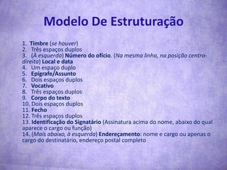 Modelo De Estruturação1.  Timbre (se houver)2.   Três espaços duplos 3.   (À esquerda) Número do ofício. (Na mesma linha, na posição centro-direita) Local e data 4.   Um espaço duplo5.   Epígrafe/Assunto6.   Dois espaços duplos 7.   Vocativo8.   Três espaços duplos 9.   Corpo do texto 10. Dois espaços duplos 11. Fecho12. Três espaços duplos 13. Identificação do Signatário (Assinatura acima do nome, abaixo do qual aparece o cargo ou função)14. (Mais abaixo, à esquerda) Endereçamento: nome e cargo ou apenas o cargo do destinatário, endereço postal completo 