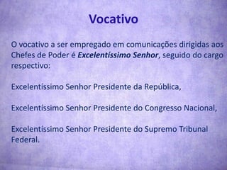 VocativoO vocativo a ser empregado em comunicações dirigidas aos Chefes de Poder é Excelentíssimo Senhor, seguido do cargo respectivo:Excelentíssimo Senhor Presidente da República,Excelentíssimo Senhor Presidente do Congresso Nacional,Excelentíssimo Senhor Presidente do Supremo Tribunal Federal.