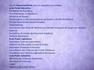 Usa-se Vossa Excelência, para as seguintes autoridades:a) do Poder Executivo;Presidente da República;Vice-Presidente da República;Ministros de Estado;Governadores e Vice-Governadores de Estado e do Distrito Federal;Oficiais-Generais das Forças Armadas;Embaixadores;Secretários-Executivos de Ministérios e demais ocupantes de cargos de natureza especial;Secretários de Estado dos Governos Estaduais;Prefeitos Municipais.b) do Poder Legislativo:Deputados Federais e Senadores;Ministro do Tribunal de Contas da União;Deputados Estaduais e Distritais;Conselheiros dos Tribunais de Contas Estaduais;Presidentes das Câmaras Legislativas Municipais.c) do Poder Judiciário:Ministros dos Tribunais Superiores;Membros de Tribunais;Juízes;Auditores da Justiça Militar.