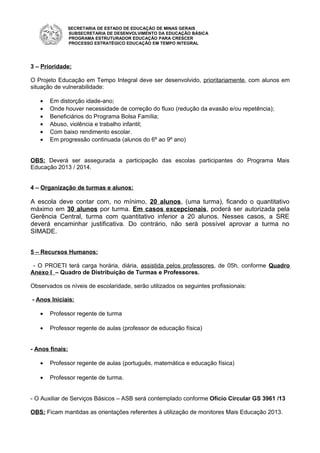 SECRETARIA DE ESTADO DE EDUCAÇÃO DE MINAS GERAIS
SUBSECRETARIA DE DESENVOLVIMENTO DA EDUCAÇÃO BÁSICA
PROGRAMA ESTRUTURADOR EDUCAÇÃO PARA CRESCER
PROCESSO ESTRATÉGICO EDUCAÇÃO EM TEMPO INTEGRAL
3 – Prioridade:
O Projeto Educação em Tempo Integral deve ser desenvolvido, prioritariamente, com alunos em
situação de vulnerabilidade:
• Em distorção idade-ano;
• Onde houver necessidade de correção do fluxo (redução da evasão e/ou repetência);
• Beneficiários do Programa Bolsa Família;
• Abuso, violência e trabalho infantil;
• Com baixo rendimento escolar.
• Em progressão continuada (alunos do 6º ao 9º ano)
OBS: Deverá ser assegurada a participação das escolas participantes do Programa Mais
Educação 2013 / 2014.
4 – Organização de turmas e alunos:
A escola deve contar com, no mínimo, 20 alunos, (uma turma), ficando o quantitativo
máximo em 30 alunos por turma. Em casos excepcionais, poderá ser autorizada pela
Gerência Central, turma com quantitativo inferior a 20 alunos. Nesses casos, a SRE
deverá encaminhar justificativa. Do contrário, não será possível aprovar a turma no
SIMADE.
5 – Recursos Humanos:
- O PROETI terá carga horária, diária, assistida pelos professores, de 05h, conforme Quadro
Anexo I – Quadro de Distribuição de Turmas e Professores.
Observados os níveis de escolaridade, serão utilizados os seguintes profissionais:
- Anos Iniciais:
• Professor regente de turma
• Professor regente de aulas (professor de educação física)
- Anos finais:
• Professor regente de aulas (português, matemática e educação física)
• Professor regente de turma.
- O Auxiliar de Serviços Básicos – ASB será contemplado conforme Ofício Circular GS 3961 /13
OBS: Ficam mantidas as orientações referentes à utilização de monitores Mais Educação 2013.
 