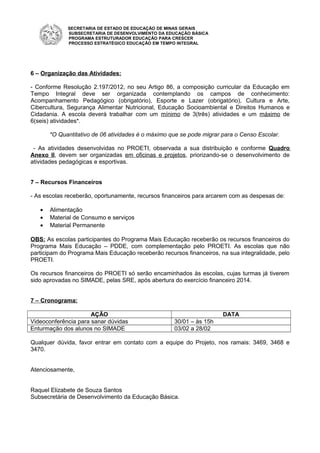SECRETARIA DE ESTADO DE EDUCAÇÃO DE MINAS GERAIS
SUBSECRETARIA DE DESENVOLVIMENTO DA EDUCAÇÃO BÁSICA
PROGRAMA ESTRUTURADOR EDUCAÇÃO PARA CRESCER
PROCESSO ESTRATÉGICO EDUCAÇÃO EM TEMPO INTEGRAL
6 – Organização das Atividades:
- Conforme Resolução 2.197/2012, no seu Artigo 86, a composição curricular da Educação em
Tempo Integral deve ser organizada contemplando os campos de conhecimento:
Acompanhamento Pedagógico (obrigatório), Esporte e Lazer (obrigatório), Cultura e Arte,
Cibercultura, Segurança Alimentar Nutricional, Educação Socioambiental e Direitos Humanos e
Cidadania. A escola deverá trabalhar com um mínimo de 3(três) atividades e um máximo de
6(seis) atividades*.
*O Quantitativo de 06 atividades é o máximo que se pode migrar para o Censo Escolar.
- As atividades desenvolvidas no PROETI, observada a sua distribuição e conforme Quadro
Anexo II, devem ser organizadas em oficinas e projetos, priorizando-se o desenvolvimento de
atividades pedagógicas e esportivas.
7 – Recursos Financeiros
- As escolas receberão, oportunamente, recursos financeiros para arcarem com as despesas de:
• Alimentação
• Material de Consumo e serviços
• Material Permanente
OBS: As escolas participantes do Programa Mais Educação receberão os recursos financeiros do
Programa Mais Educação – PDDE, com complementação pelo PROETI. As escolas que não
participam do Programa Mais Educação receberão recursos financeiros, na sua integralidade, pelo
PROETI.
Os recursos financeiros do PROETI só serão encaminhados às escolas, cujas turmas já tiverem
sido aprovadas no SIMADE, pelas SRE, após abertura do exercício financeiro 2014.
7 – Cronograma:
AÇÃO DATA
Videoconferência para sanar dúvidas 30/01 – às 15h
Enturmação dos alunos no SIMADE 03/02 a 28/02
Qualquer dúvida, favor entrar em contato com a equipe do Projeto, nos ramais: 3469, 3468 e
3470.
Atenciosamente,
Raquel Elizabete de Souza Santos
Subsecretária de Desenvolvimento da Educação Básica.
 