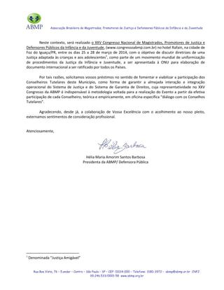 Associação Brasileira de Magistrados, Promotores de Justiça e Defensores Públicos da Infância e da Juventude
Rua Boa Vista, 76 – 5.andar – Centro – São Paulo – SP – CEP: 01014-000 – Telefone: 3180-3972 – abmp@abmp.or.br CNPJ:
00.246.533/0001-58 www.abmp.org.br
Neste contexto, será realizado o XXV Congresso Nacional de Magistrados, Promotores de Justiça e
Defensores Públicos da Infância e da Juventude, (www.congressoabmp.com.br) no hotel Rafain, na cidade de
Foz do Iguaçu/PR, entre os dias 25 a 28 de março de 2014, com o objetivo de discutir diretrizes de uma
Justiça adaptada às crianças e aos adolescentes1
, como parte de um movimento mundial de uniformização
de procedimentos da Justiça da Infância e Juventude, a ser apresentada à ONU para elaboração de
documento internacional a ser ratificado por todos os Países.
Por tais razões, solicitamos vossos préstimos no sentido de fomentar e viabilizar a participação dos
Conselheiros Tutelares deste Município, como forma de garantir a almejada interação e integração
operacional do Sistema de Justiça e do Sistema de Garantia de Direitos, cuja representatividade no XXV
Congresso da ABMP é indispensável à metodologia voltada para a realização do Evento a partir da efetiva
participação de cada Conselheiro, teórica e empiricamente, em oficina específica “diálogo com os Conselhos
Tutelares”.
Agradecendo, desde já, a colaboração de Vossa Excelência com o acolhimento ao nosso pleito,
externamos sentimentos de consideração profissional.
Atenciosamente,
Hélia Maria Amorim Santos Barbosa
Presidenta da ABMP/ Defensora Pública
1
Denominada “Justiça Amigável”
 