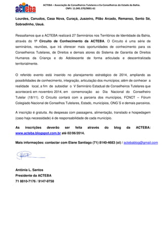 ACTEBA – Associação de Conselheiros Tutelares e Ex-Conselheiros do Estado da Bahia.
CNPJ: 11.045.370/0001-61
Lourdes, Canudos, Casa Nova, Curaçá, Juazeiro, Pilão Arcado, Remanso, Sento Sé,
Sobradinho, Uauá.
Ressaltamos que a ACTEBA realizará 27 Seminários nos Territórios de Identidade da Bahia,
através do 1º Circuito de Conhecimento da ACTEBA. O Circuito é uma série de
seminários, reuniões, que irá oferecer mais oportunidades de conhecimento para os
Conselheiros Tutelares, de Direitos e demais atores do Sistema de Garantia de Direitos
Humanos da Criança e do Adolescente de forma articulada e descentralizada
territorialmente.
O referido evento está inserido no planejamento estratégico de 2014, ampliando as
possibilidades de conhecimento, integração, articulação dos municípios; além de conhecer a
realidade local, a fim de subsidiar o V Seminário Estadual de Conselheiros Tutelares que
acontecerá em novembro 2014, em comemoração ao Dia Nacional do Conselheiro
Tutelar (18/11). O Circuito contará com a parceria dos municípios, FCNCT – Fórum
Colegiado Nacional de Conselhos Tutelares, Estado, municípios, ONG´S e demais parceiros.
A inscrição é gratuita. As despesas com passagens, alimentação, translado e hospedagem
(caso haja necessidade) é de responsabilidade de cada município.
As inscrições deverão ser feita através do blog da ACTEBA:
www.acteba.blogspot.com.br até 02/06/2014.
Mais informações: contactar com Elane Santiago (71) 8140-4683 (oi) / actebablog@gmail.com
Antônia L. Santos
Presidente da ACTEBA
71 8810-7176 / 9147-9758
 
