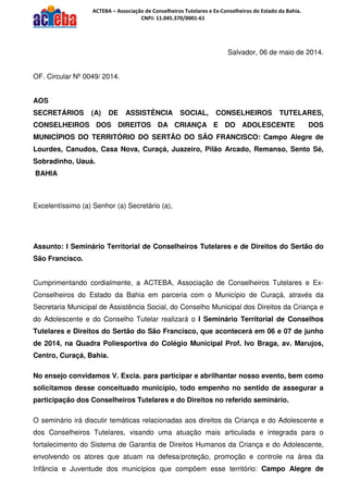 ACTEBA – Associação de Conselheiros Tutelares e Ex-Conselheiros do Estado da Bahia.
CNPJ: 11.045.370/0001-61
Salvador, 06 de maio de 2014.
OF. Circular Nº 0049/ 2014.
AOS
SECRETÁRIOS (A) DE ASSISTÊNCIA SOCIAL, CONSELHEIROS TUTELARES,
CONSELHEIROS DOS DIREITOS DA CRIANÇA E DO ADOLESCENTE DOS
MUNICÍPIOS DO TERRITÓRIO DO SERTÃO DO SÃO FRANCISCO: Campo Alegre de
Lourdes, Canudos, Casa Nova, Curaçá, Juazeiro, Pilão Arcado, Remanso, Sento Sé,
Sobradinho, Uauá.
BAHIA
Excelentíssimo (a) Senhor (a) Secretário (a),
Assunto: I Seminário Territorial de Conselheiros Tutelares e de Direitos do Sertão do
São Francisco.
Cumprimentando cordialmente, a ACTEBA, Associação de Conselheiros Tutelares e Ex-
Conselheiros do Estado da Bahia em parceria com o Município de Curaçá, através da
Secretaria Municipal de Assistência Social, do Conselho Municipal dos Direitos da Criança e
do Adolescente e do Conselho Tutelar realizará o I Seminário Territorial de Conselhos
Tutelares e Direitos do Sertão do São Francisco, que acontecerá em 06 e 07 de junho
de 2014, na Quadra Poliesportiva do Colégio Municipal Prof. Ivo Braga, av. Marujos,
Centro, Curaçá, Bahia.
No ensejo convidamos V. Excia. para participar e abrilhantar nosso evento, bem como
solicitamos desse conceituado município, todo empenho no sentido de assegurar a
participação dos Conselheiros Tutelares e do Direitos no referido seminário.
O seminário irá discutir temáticas relacionadas aos direitos da Criança e do Adolescente e
dos Conselheiros Tutelares, visando uma atuação mais articulada e integrada para o
fortalecimento do Sistema de Garantia de Direitos Humanos da Criança e do Adolescente,
envolvendo os atores que atuam na defesa/proteção, promoção e controle na área da
Infância e Juventude dos municípios que compõem esse território: Campo Alegre de
 