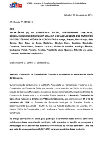 ACTEBA – Associação de Conselheiros Tutelares e Ex-Conselheiros do Estado da Bahia. 
CNPJ: 11.045.370/0001-61 
Salvador, 18 de agosto de 2014. 
OF. Circular Nº 141/ 2014. 
AOS 
SECRETÁRIOS (A) DE ASSISTÊNCIA SOCIAL, CONSELHEIROS TUTELARES, CONSELHEIROS DOS DIREITOS DA CRIANÇA E DO ADOLESCENTE DOS MUNICÍPIOS DO TERRITÓRIO DE VITÓRIA DA CONQUISTA-BA: Anagé, Aracatu, Barra Choça, Belo Campo, Bom Jesus da Serra, Caetanos, Cândido Sales, Caraíbas, Condeúba, Cordeiros, Encruzilhada, Guajeru, Jacaraci, Licínio de Almeida, Maetinga, Mirante, Mortugaba, Piripá, Planalto, Poções, Presidente Jânio Quadros, Ribeirão do Largo, Tremedal, Vitória da Conquista-Ba. 
Excelentíssimo (a) Senhor (a) Secretário (a), 
Assunto: I Seminário de Conselheiros Tutelares e de Direitos do Território de Vitória da Conquista. 
Cumprimentando cordialmente, a ACTEBA, Associação de Conselheiros Tutelares e Ex- Conselheiros do Estado da Bahia em parceria com o Município de Vitória da Conquista, através da Secretaria Municipal de Assistência Social, do Conselho Municipal dos Direitos da Criança e do Adolescente e do Conselho Tutelar realizará o I Seminário Territorial de Conselhos Tutelares e Direitos de Vitória da Conquista, que acontecerá em 04 e 05 de setembro de 2014 no Auditório da Secretaria Municipal de Trabalho, Renda e Desenvolvimento Econômico – SEMTRE, sito na Avenida Bartolomeu de Gusmão, 744, Jurema, Vitória da Conquista-Ba, p. ref.: em frente a Comercial Ramos - Loja de Material de Construção. 
No ensejo convidamos V. Excia. para participar e abrilhantar nosso evento, bem como solicitamos desse conceituado município, todo empenho no sentido de assegurar a participação dos Conselheiros Tutelares e do Direitos no referido seminário, uma vez que trata de uma capacitação (GRATUITA) para os municípios desse território.  