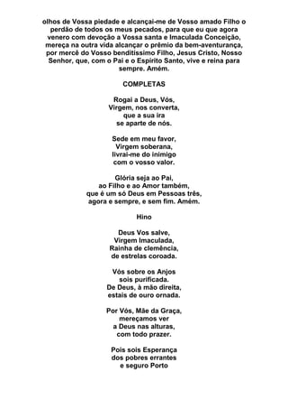olhos de Vossa piedade e alcançai-me de Vosso amado Filho o
perdão de todos os meus pecados, para que eu que agora
venero com devoção a Vossa santa e Imaculada Conceição,
mereça na outra vida alcançar o prêmio da bem-aventurança,
por mercê do Vosso benditíssimo Filho, Jesus Cristo, Nosso
Senhor, que, com o Pai e o Espírito Santo, vive e reina para
sempre. Amém.
COMPLETAS
Rogai a Deus, Vós,
Virgem, nos converta,
que a sua ira
se aparte de nós.
Sede em meu favor,
Virgem soberana,
livrai-me do inimigo
com o vosso valor.
Glória seja ao Pai,
ao Filho e ao Amor também,
que é um só Deus em Pessoas três,
agora e sempre, e sem fim. Amém.
Hino
Deus Vos salve,
Virgem Imaculada,
Rainha de clemência,
de estrelas coroada.
Vós sobre os Anjos
sois purificada.
De Deus, à mão direita,
estais de ouro ornada.
Por Vós, Mãe da Graça,
mereçamos ver
a Deus nas alturas,
com todo prazer.
Pois sois Esperança
dos pobres errantes
e seguro Porto
 