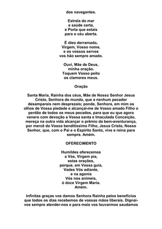 dos navegantes.
Estrela do mar
e saúde certa,
e Porta que estais
para o céu aberta.
É óleo derramado,
Virgem, Vosso nome,
e os vossos servos
vos hão sempre amado.
Ouvi, Mãe de Deus,
minha oração.
Toquem Vosso peito
os clamores meus.
Oração
Santa Maria, Rainha dos céus, Mãe de Nosso Senhor Jesus
Cristo, Senhora do mundo, que a nenhum pecador
desamparais nem desprezais; ponde, Senhora, em mim os
olhos de Vossa piedade e alcançai-me de Vosso amado Filho o
perdão de todos os meus pecados, para que eu que agora
venero com devoção a Vossa santa e Imaculada Conceição,
mereça na outra vida alcançar o prêmio da bem-aventurança,
por mercê do Vosso benditíssimo Filho, Jesus Cristo, Nosso
Senhor, que, com o Pai e o Espírito Santo, vive e reina para
sempre. Amém.
OFERECIMENTO
Humildes oferecemos
a Vós, Virgem pia,
estas orações,
porque, em Vossa guia,
Vades Vós adiante,
e na agonia
Vós nos animeis,
ó doce Virgem Maria.
Amém.
Infinitas graças vos damos Senhora Rainha pelos benefícios
que todos os dias recebemos de vossas mãos liberais. Dignai-
vos sempre atender-nos e para mais vos louvarmos saudamos
 