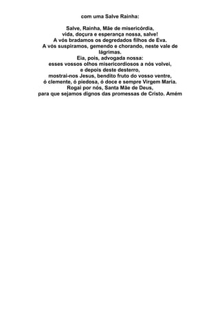 com uma Salve Rainha:
Salve, Rainha, Mãe de misericórdia,
vida, doçura e esperança nossa, salve!
A vós bradamos os degredados filhos de Eva.
A vós suspiramos, gemendo e chorando, neste vale de
lágrimas.
Eia, pois, advogada nossa:
esses vossos olhos misericordiosos a nós volvei,
e depois deste desterro,
mostrai-nos Jesus, bendito fruto do vosso ventre,
ó clemente, ó piedosa, ó doce e sempre Virgem Maria.
Rogai por nós, Santa Mãe de Deus,
para que sejamos dignos das promessas de Cristo. Amém
 