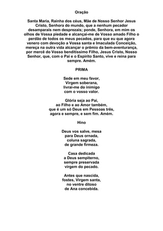 Oração
Santa Maria, Rainha dos céus, Mãe de Nosso Senhor Jesus
Cristo, Senhora do mundo, que a nenhum pecador
desamparais nem desprezais; ponde, Senhora, em mim os
olhos de Vossa piedade e alcançai-me de Vosso amado Filho o
perdão de todos os meus pecados, para que eu que agora
venero com devoção a Vossa santa e Imaculada Conceição,
mereça na outra vida alcançar o prêmio da bem-aventurança,
por mercê do Vosso benditíssimo Filho, Jesus Cristo, Nosso
Senhor, que, com o Pai e o Espírito Santo, vive e reina para
sempre. Amém.
PRIMA
Sede em meu favor,
Virgem soberana,
livrai-me do inimigo
com o vosso valor.
Glória seja ao Pai,
ao Filho e ao Amor também,
que é um só Deus em Pessoas três,
agora e sempre, e sem fim. Amém.
Hino
Deus vos salve, mesa
para Deus ornada,
coluna sagrada,
de grande firmeza.
Casa dedicada
a Deus sempiterno,
sempre preservada
virgem do pecado.
Antes que nascida,
fostes, Virgem santa,
no ventre ditoso
de Ana concebida.
 