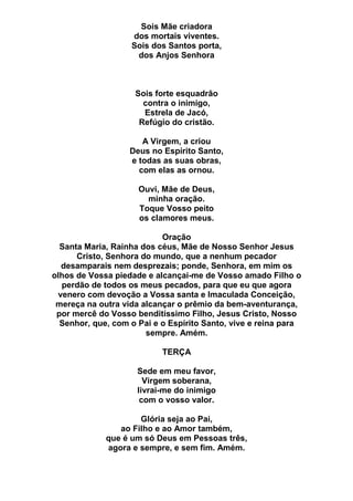 Sois Mãe criadora
dos mortais viventes.
Sois dos Santos porta,
dos Anjos Senhora
Sois forte esquadrão
contra o inimigo,
Estrela de Jacó,
Refúgio do cristão.
A Virgem, a criou
Deus no Espírito Santo,
e todas as suas obras,
com elas as ornou.
Ouvi, Mãe de Deus,
minha oração.
Toque Vosso peito
os clamores meus.
Oração
Santa Maria, Rainha dos céus, Mãe de Nosso Senhor Jesus
Cristo, Senhora do mundo, que a nenhum pecador
desamparais nem desprezais; ponde, Senhora, em mim os
olhos de Vossa piedade e alcançai-me de Vosso amado Filho o
perdão de todos os meus pecados, para que eu que agora
venero com devoção a Vossa santa e Imaculada Conceição,
mereça na outra vida alcançar o prêmio da bem-aventurança,
por mercê do Vosso benditíssimo Filho, Jesus Cristo, Nosso
Senhor, que, com o Pai e o Espírito Santo, vive e reina para
sempre. Amém.
TERÇA
Sede em meu favor,
Virgem soberana,
livrai-me do inimigo
com o vosso valor.
Glória seja ao Pai,
ao Filho e ao Amor também,
que é um só Deus em Pessoas três,
agora e sempre, e sem fim. Amém.
 