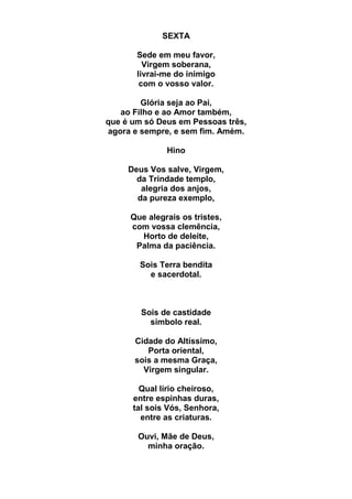 SEXTA
Sede em meu favor,
Virgem soberana,
livrai-me do inimigo
com o vosso valor.
Glória seja ao Pai,
ao Filho e ao Amor também,
que é um só Deus em Pessoas três,
agora e sempre, e sem fim. Amém.
Hino
Deus Vos salve, Virgem,
da Trindade templo,
alegria dos anjos,
da pureza exemplo,
Que alegrais os tristes,
com vossa clemência,
Horto de deleite,
Palma da paciência.
Sois Terra bendita
e sacerdotal.
Sois de castidade
símbolo real.
Cidade do Altíssimo,
Porta oriental,
sois a mesma Graça,
Virgem singular.
Qual lírio cheiroso,
entre espinhas duras,
tal sois Vós, Senhora,
entre as criaturas.
Ouvi, Mãe de Deus,
minha oração.
 