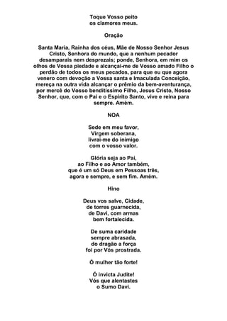 Toque Vosso peito
os clamores meus.
Oração
Santa Maria, Rainha dos céus, Mãe de Nosso Senhor Jesus
Cristo, Senhora do mundo, que a nenhum pecador
desamparais nem desprezais; ponde, Senhora, em mim os
olhos de Vossa piedade e alcançai-me de Vosso amado Filho o
perdão de todos os meus pecados, para que eu que agora
venero com devoção a Vossa santa e Imaculada Conceição,
mereça na outra vida alcançar o prêmio da bem-aventurança,
por mercê do Vosso benditíssimo Filho, Jesus Cristo, Nosso
Senhor, que, com o Pai e o Espírito Santo, vive e reina para
sempre. Amém.
NOA
Sede em meu favor,
Virgem soberana,
livrai-me do inimigo
com o vosso valor.
Glória seja ao Pai,
ao Filho e ao Amor também,
que é um só Deus em Pessoas três,
agora e sempre, e sem fim. Amém.
Hino
Deus vos salve, Cidade,
de torres guarnecida,
de Davi, com armas
bem fortalecida.
De suma caridade
sempre abrasada,
do dragão a força
foi por Vós prostrada.
Ó mulher tão forte!
Ó invicta Judite!
Vós que alentastes
o Sumo Davi.
 