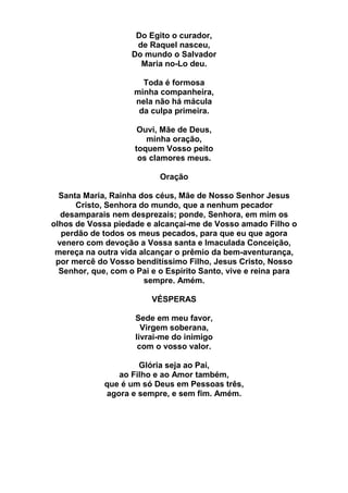 Do Egito o curador,
de Raquel nasceu,
Do mundo o Salvador
Maria no-Lo deu.
Toda é formosa
minha companheira,
nela não há mácula
da culpa primeira.
Ouvi, Mãe de Deus,
minha oração,
toquem Vosso peito
os clamores meus.
Oração
Santa Maria, Rainha dos céus, Mãe de Nosso Senhor Jesus
Cristo, Senhora do mundo, que a nenhum pecador
desamparais nem desprezais; ponde, Senhora, em mim os
olhos de Vossa piedade e alcançai-me de Vosso amado Filho o
perdão de todos os meus pecados, para que eu que agora
venero com devoção a Vossa santa e Imaculada Conceição,
mereça na outra vida alcançar o prêmio da bem-aventurança,
por mercê do Vosso benditíssimo Filho, Jesus Cristo, Nosso
Senhor, que, com o Pai e o Espírito Santo, vive e reina para
sempre. Amém.
VÉSPERAS
Sede em meu favor,
Virgem soberana,
livrai-me do inimigo
com o vosso valor.
Glória seja ao Pai,
ao Filho e ao Amor também,
que é um só Deus em Pessoas três,
agora e sempre, e sem fim. Amém.
 