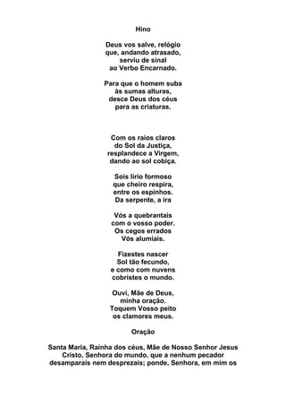 Hino
Deus vos salve, relógio
que, andando atrasado,
serviu de sinal
ao Verbo Encarnado.
Para que o homem suba
às sumas alturas,
desce Deus dos céus
para as criaturas.
Com os raios claros
do Sol da Justiça,
resplandece a Virgem,
dando ao sol cobiça.
Sois lírio formoso
que cheiro respira,
entre os espinhos.
Da serpente, a ira
Vós a quebrantais
com o vosso poder.
Os cegos errados
Vós alumiais.
Fizestes nascer
Sol tão fecundo,
e como com nuvens
cobristes o mundo.
Ouvi, Mãe de Deus,
minha oração.
Toquem Vosso peito
os clamores meus.
Oração
Santa Maria, Rainha dos céus, Mãe de Nosso Senhor Jesus
Cristo, Senhora do mundo, que a nenhum pecador
desamparais nem desprezais; ponde, Senhora, em mim os
 