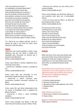 a ele nós sirvamos sem temor †                    – fazei que nos amemos uns aos outros com a
em santidade e em justiça diante dele, *          mesma caridade.
enquanto perdurarem nossos dias.                  Senhor, tende piedade de nós!
Serás profeta do Altíssimo, ó menino, †
pois irás andando à frente do Senhor *            Cristo, nosso Salvador, que de braços abertos na
para aplainar e preparar os seus caminhos,        cruz quisestes atrair para vós a humanidade
anunciando ao seu povo a salvação, *              inteira,
que está na remissão de seus pecados.             – reuni em vosso reino os filhos e as filhas de
Pelo amor do coração de nosso Deus, *             Deus dispersos pelo mundo.
Sol nascente que nos veio visitar                 Senhor, tende piedade de nós!
lá do alto como luz resplandecente *
a iluminar a quantos jazem entre as trevas        Pai nosso que estais nos céus,
e na sombra da morte estão sentados †             santificado seja o vosso nome;
e para dirigir os nossos passos, *                venha a nós o vosso reino,
guiando-nos no caminho da paz.                    seja feita a vossa vontade,
Glória ao Pai e ao Filho e ao Espírito Santo. *   assim na terra como no céu;
Como era no princípio, agora e sempre. Amém.      o pão nosso de cada dia nos dai hoje;
                                                  perdoai-nos as nossas ofensas,
Ant. Acima de sua cabeça puseram escrito o        assim como nós perdoamos
motivo da culpa e do crime de Cristo: Jesus       a quem nos tem ofendido,
Nazareno, o Rei dos judeus.                       e não nos deixeis cair em tentação,
                                                  mas livrai-nos do mal.
PRECES
 Adoremos com sincera piedade a Cristo, nosso     ORAÇÃO
Redentor, que por nós sofreu a Paixão e,foi
sepultado para ressuscitar ao terceiro dia; e     Olhai com amor, ó Pai, esta vossa família, pela
peçamos humildemente:                             qual nosso Senhor Jesus Cristo livremente se
Senhor, tende piedade de nós!                     entregou às mãos dos inimigos e sofreu o
                                                  suplício da cruz. Por nosso Senhor Jesus Cristo,
Cristo, nosso Mestre e Senhor, obediente até à    vosso Filho, na unidade do Espírito Santo.
morte por nosso amor,                             R. Amém.
– ensinai-nos a obedecer sempre à vontade do
Pai.                                              O Sacerdote entra na sacristia com a vela que
Senhor, tende piedade de nós!                     representa o Cristo, toda a Igreja fica escura, em
                                                  seguida ele retorna para mostrar que as trevas
Cristo, nossa vida, que morrendo na cruz,         não vencerão. Em seguida ele abençoa e
destruístes o poder da morte e do inferno,        despede o povo, dizendo:
– ensinai-nos a morrer convosco, para
merecermos também ressuscitar convosco na         V. O Senhor esteja convosco.
glória.                                           R. Ele está no meio de nós.
Senhor, tende piedade de nós!                     V. Abençoe-vos Deus todo-poderoso, Pai e Filho
                                                  † e Espírito Santo.
Cristo, nosso Rei, que fostes desprezado como     R. Amém.
um verme e humilhado como a vergonha do
gênero humano,                                    Dada a bênção, acrescenta-se:
– ensinai-nos a imitar a vossa humildade          V. Ide em paz e o Senhor vos acompanhe.
salvadora.                                        R. Graças a Deus.
Senhor, tende piedade de nós!
                                                  Apaga-se a última vela do candelabro de trevas.
Cristo, nossa salvação, que destes a vida por     Todos saem em silêncio
amor dos seres humanos, vossos irmãos e irmãs,
 