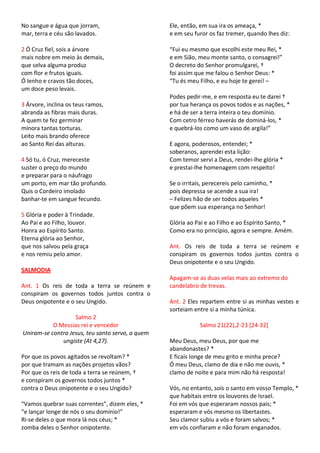 No sangue e água que jorram,                      Ele, então, em sua ira os ameaça, *
mar, terra e céu são lavados.                     e em seu furor os faz tremer, quando lhes diz:

2 Ó Cruz fiel, sois a árvore                      “Fui eu mesmo que escolhi este meu Rei, *
mais nobre em meio às demais,                     e em Sião, meu monte santo, o consagrei!”
que selva alguma produz                           O decreto do Senhor promulgarei, †
com flor e frutos iguais.                         foi assim que me falou o Senhor Deus: *
Ó lenho e cravos tão doces,                       “Tu és meu Filho, e eu hoje te gerei! –
um doce peso levais.
                                                  Podes pedir-me, e em resposta eu te darei †
3 Árvore, inclina os teus ramos,                  por tua herança os povos todos e as nações, *
abranda as fibras mais duras.                     e há de ser a terra inteira o teu domínio.
A quem te fez germinar                            Com cetro férreo haverás de dominá-los, *
minora tantas torturas.                           e quebrá-los como um vaso de argila!”
Leito mais brando oferece
ao Santo Rei das alturas.                         E agora, poderosos, entendei; *
                                                  soberanos, aprendei esta lição:
4 Só tu, ó Cruz, mereceste                        Com temor servi a Deus, rendei-lhe glória *
suster o preço do mundo                           e prestai-lhe homenagem com respeito!
e preparar para o náufrago
um porto, em mar tão profundo.                    Se o irritais, perecereis pelo caminho, *
Quis o Cordeiro imolado                           pois depressa se acende a sua ira!
banhar-te em sangue fecundo.                      – Felizes hão de ser todos aqueles *
                                                  que põem sua esperança no Senhor!
5 Glória e poder à Trindade.
Ao Pai e ao Filho, louvor.                        Glória ao Pai e ao Filho e ao Espírito Santo, *
Honra ao Espírito Santo.                          Como era no princípio, agora e sempre. Amém.
Eterna glória ao Senhor,
que nos salvou pela graça                         Ant. Os reis de toda a terra se reúnem e
e nos remiu pelo amor.                            conspiram os governos todos juntos contra o
                                                  Deus onipotente e o seu Ungido.
SALMODIA
                                                  Apagam-se as duas velas mais ao extremo do
Ant. 1 Os reis de toda a terra se reúnem e        candelabro de trevas.
conspiram os governos todos juntos contra o
Deus onipotente e o seu Ungido.                   Ant. 2 Eles repartem entre si as minhas vestes e
                                                  sorteiam entre si a minha túnica.
                   Salmo 2
           O Messias rei e vencedor                           Salmo 21(22),2-23 [24-32]
Uniram-se contra Jesus, teu santo servo, a quem
              ungiste (At 4,27).                  Meu Deus, meu Deus, por que me
                                                  abandonastes? *
Por que os povos agitados se revoltam? *          E ficais longe de meu grito e minha prece?
por que tramam as nações projetos vãos?           Ó meu Deus, clamo de dia e não me ouvis, *
Por que os reis de toda a terra se reúnem, †      clamo de noite e para mim não há resposta!
e conspiram os governos todos juntos *
contra o Deus onipotente e o seu Ungido?          Vós, no entanto, sois o santo em vosso Templo, *
                                                  que habitais entre os louvores de Israel.
“Vamos quebrar suas correntes”, dizem eles, *     Foi em vós que esperaram nossos pais; *
“e lançar longe de nós o seu domínio!”            esperaram e vós mesmo os libertastes.
Ri-se deles o que mora lá nos céus; *             Seu clamor subiu a vós e foram salvos; *
zomba deles o Senhor onipotente.                  em vós confiaram e não foram enganados.
 