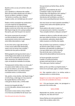 Vós que temeis ao Senhor Deus, dai-lhe
Quanto a mim, eu sou um verme e não um           louvores; †
homem; *                                         glorificai-o, descendentes de Jacó, *
sou o opróbrio e o desprezo das nações.          e respeitai-o toda a raça de Israel!
Riem de mim todos aqueles que me vêem, *         Porque Deus não desprezou nem rejeitou *
torcem os lábios e sacodem a cabeça:             a miséria do que sofre sem amparo;
“Ao Senhor se confiou, ele o liberte *           não desviou do humilhado a sua face, *
e agora o salve, se é verdade que ele o ama!”    mas o ouviu quando gritava por socorro.

Desde a minha concepção me conduzistes, *        Sois meu louvor em meio à grande assembléia; *
e no seio maternal me agasalhastes.              cumpro meus votos ante aqueles que vos
Desde quando vim à luz vos fui entregue; *       temem!
desde o ventre de minha mãe sois o meu Deus!     Vosos pobres vão comer e saciar-se, †
Não fiqueis longe de mim, porque padeço; *       e os que procuram o Senhor o louvarão; *
ficai perto, pois não há quem me socorra!        “Seus corações tenham a vida para sempre!”

Por touros numerosos fui cercado, *              Lembrem-se disso os confins de toda a terra, *
e as feras de Basã me rodearam;                  para que voltem ao Senhor e se convertam,
escancararam contra mim as suas bocas, *         e se prostrem, adorando, diante dele *
como leões devoradores a rugir.                  todos os povos e as famílias das nações.

Eu me sinto como a água derramada, *             Pois ao Senhor é que pertence a realeza; *
e meus ossos estão todos deslocados;             ele domina sobre todas as nações.
como a cera se tornou meu coração, *             Somente a ele adorarão os poderosos, *
e dentro do meu peito se derrete.                e os que voltam para o pó o louvarão.
                                                 Para ele há de viver a minha alma, *
Minha garganta está igual ao barro seco, †       toda aminha descendência há de servi-lo;
minha língua está colada ao céu da boca, *
e por vós fui conduzido ao pó da morte!          às futuras gerações anunciará *
Cães numerosos me rodeiam furiosos, *            o poder e a justiça do Senhor;
e por um bando de malvados fui cercado.          ao povo novo que há de vir, ela dirá: *
                                                 “Eis a obra que o Senhor realizou!”
Transpassaram minhas mãos e os meus pés *
e eu poso contar todos os meus ossos.            Glória ao Pai e ao Filho e ao Espírito Santo. *
Eis que me olham e, ao ver-me, se deleitam! †    Como era no princípio, agora e sempre. Amém.
Eles repartem entre si as minhas vestes *
e sorteiam entre si a minha túnica.              Ant. Eles repartem entre si as minhas vestes e
                                                 sorteiam entre si a minha túnica.
Vós, porém, ó meu Senhor, não fiqueis longe, *
ó minha força, vinde logo em meu socorro!        Apagam-se as duas velas seguintes em direção
Da espada libertai a minha alma, *               ao centro do candelabro de trevas.
e das garras desses cães, a minha vida!
                                                 Ant. 3 Os que buscam matar, me perseguem e
Arancai-me da goela do leão, *                   procuram tirar minha vida.
e a mim tão pobre, desses touros que me
atacam!                                                            Salmo 37(38)
Anunciarei o vosso nome a meus irmãos *
e no meio da assembléia hei de louvar-vos!       Repreendei-me, Senhor, mas sem ira; *
                                                 corrigi-me, mas não com furor!
Esta última parte do salmo é facultativa.
                                                 Vossas flechas em mim penetraram; *
                                                 vossa mão se abateu sobre mim.
 