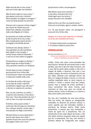 Nada resta de são no meu corpo, *       porque busco o bem, me perseguem.
pois com muito rigor me tratastes!
                                        Não deixeis vosso servo sozinho, *
Não há parte sadia em meus ossos, *     ó meu Deus, ficai perto de mim!
pois pequei contra vós, ó Senhor!       Vinde logo trazer-me socorro, *
Meus pecados me afogam e esmagam, *     porque sois para mim salvação!
como um fardo pesado me oprimem.
                                        Glória ao Pai e ao Filho e ao Espírito Santo. *
Cheiram mal e supuram minhas chagas *   Como era no princípio, agora e sempre. Amém.
por motivo de minhas loucuras.
Ando triste, abatido, encurvado, *      Ant. Os que buscam matar, me perseguem e
todo o dia afogado em tristeza.         procuram tirar minha vida.

As entranhas me ardem de febre, *       Apagam-se as duas velas seguintes em direção
já não há parte sã no meu corpo.        ao centro do candelabro de trevas.
Meu coração grita e geme de dor, *
esmagado e humilhado demais.            V. As falsas testemunhas se ergueram.
                                        R. E vomitam violência contra mim.
Conheceis meu desejo, Senhor, *
meus gemidos vos são manifestos;        PRIMEIRA LEITURA
bate rápido o meu coração, †
minhas forças estão me deixando, *      Da Carta aos Hebreus 9,11-28
e sem luz os meus olhos se apagam.          Cristo, sumo sacerdote, com o seu próprio sangue,
                                                  entrou no Santuário uma vez por todas

Companheiros e amigos se afastam, †
                                        Irmãos: Cristo veio como sumo-sacerdote dos
fogem longe das minhas feridas; *
                                        bens futuros. Através de uma tenda maior e mais
meus parentes mantêm-se à distância.
                                        perfeita, que não é obra de mãos humanas, isto
                                        é, que não faz parte desta criação, e não com o
Armam laços os meus inimigos, *
                                        sangue de bodes e bezerros, mas com o seu
que procuram tirar minha vida;
                                        próprio sangue, ele entrou no Santuário uma vez
os que buscam matar-me ameaçam *
                                        por todas, obtendo uma redenção eterna. De
e maquinam traições todo o dia.
                                        fato, se o sangue de bodes e touros, e a cinza de
                                        novilhas espalhada sobre os seres impuros os
Eu me faço de surdo e não ouço, *
                                        santifica e realiza a pureza ritual dos corpos,
eu me faço de mudo e não falo;
                                        quanto mais o Sangue de Cristo, purificará a
semelhante a alguém que não ouve *
                                        nossa consciência das obras mortas, para
e não tem a resposta em sua boca.
                                        servirmos ao Deus vivo, pois, em virtude do
                                        espírito eterno, Cristo se ofereceu a si mesmo a
Mas, em vós, ó Senhor, eu confio, *
                                        Deus como vítima sem mancha.
e ouvireis meu lamento, ó meu Deus!
Pois rezei: “Que não zombem de mim, *
                                        Por isso, ele é mediador de uma nova aliança.
nem se riam, se os pés me vacilam!”
                                        Pela sua morte, ele reparou as transgressões
                                        cometidas no decorrer da primeira aliança. E,
Ó Senhor, estou quase caindo, *
                                        assim, aqueles que são chamados recebem a
minha dor não me larga um momento!
                                        promessa da herança eterna. Onde existe
Sim, confesso, Senhor, minha culpa: *
                                        testamento, é preciso que seja constatada a
meu pecado me aflige e atormenta.
                                        morte de quem fez o testamento. Pois um
                                        testamento só tem valor depois da morte, e não
São bem fortes os meus adversários †
                                        tem efeito nenhum enquanto ainda vive aquele
que me vêm atacar sem razão; *
                                        que fez o testamento. Por isso, nem mesmo a
quantos há que sem causa me odeiam!
                                        primeira aliança foi inaugurada sem sangue.
Eles pagam o bem com o mal, *
 