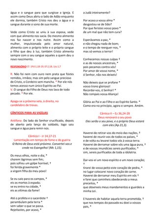 água e o sangue para que surgisse a Igreja. E     a Judá inteiramente?
assim como Deus abriu o lado de Adão enquanto
ele dormia, também Cristo nos deu a água e o      Por acaso a vossa alma *
sangue durante o sono de sua morte.               desgostou-se de Sião?
                                                  Por que feristes vosso povo *
Vede como Cristo se uniu à sua esposa, vede       de um mal que não tem cura?
com que alimento nos sacia. Do mesmo alimento
nos faz nascer e nos nutre. Assim como a          Esperávamos a paz, *
mulher, impulsionada pelo amor natural,           e não chegou nada de bom;
alimenta com o próprio leite e o próprio sangue   e o tempo de reerguer-nos, *
o filho que deu à luz, também Cristo alimenta     mas só vemos o terror!
sempre com o seu sangue aqueles a quem deu o
novo nascimento.                                  Conhecemos nossas culpas †
                                                  e as de nossos ancestrais, *
RESPONSÓRIO Cf. 1Pd 1,18-19; Ef 2,18; 1Jo 1,7     pois pecamos contra vós!
                                                  Por amor de vosso nome, *
R. Não foi nem com ouro nem prata que fostes      ó Senhor, não nos deixeis!
remidos, irmãos; mas sim pelo sangue precioso
de Cristo, o Cordeiro sem mancha. * Por ele nós   Não deixeis que se profane *
temos acesso num único Espírito ao Pai.           vosso trono glorioso!
V. O sangue do Filho de Deus nos lava de todo     Recordai-vos, ó Senhor! *
pecado. * Por ele.                                Não rompais vossa Aliança!

Apaga-se a próxima vela, à direita, no            Glória ao Pai e ao Filho e ao Espírito Santo. *
candelabro de trevas.                             Como era no princípio, agora e sempre. Amém.

CÂNTICOS PARA AS VIGÍLIAS                                      Cântico II – Ez 36,24-28
                                                             Deus renovará o seu povo
Antífona: Do lado do Senhor crucificado, depois    Eles serão o seu povo, e o próprio Deus estará
de aberto pela lança do soldado, logo saiu                       com eles (Ap 21,3).
sangue e água para remir-nos.
                                                  Haverei de retirar-vos do meio das nações, †
             Cântico I - Jr 14,17-21              haverei de reunir-vos de todos os países, *
  Lamentação em tempo de fome e de guerra         e de volta eu levarei todos vós à vossa terra.
 O Reino de Deus está próximo. Convertei-vos e    Haverei de derramar sobre vós uma água pura, †
        crede no Evangelho! (Mc 1,15).            e de vossas imundícies sereis purificados; *
                                                  sim, sereis purificados de toda a idolatria.
Os meus olhos, noite e dia, *
chorem lágrimas sem fim;                          Dar-vos-ei um novo espírito e um novo coração;
pois sofreu um golpe horrível, †                  †
foi ferida gravemente *                           tirarei de vosso peito este coração de pedra, *
a virgem filha do meu povo!                       no lugar colocarei novo coração de carne.
                                                  Haverei de derramar meu Espírito em vós †
Se eu saio para os campos, *                      e farei que caminheis obedecendo a meus
eis os mortos à espada;                           preceitos, *
se eu entro na cidade, *                          que observeis meus mandamentos e guardeis a
eis as vítimas da fome!                           minha Lei.

Até o profeta e o sacerdote †                     E havereis de habitar aquela terra prometida, †
perambulam pela terra *                           que nos tempos do passado eu doei a vossos
sem saber o que se passa.                         pais, *
Rejeitastes, por acaso, *
 