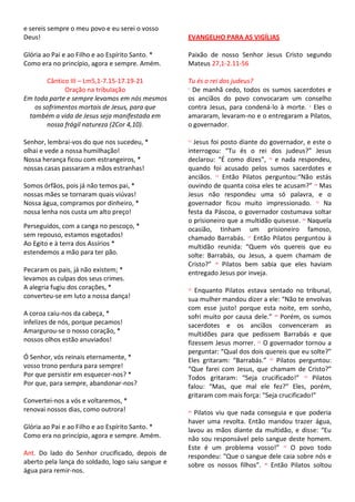 e sereis sempre o meu povo e eu serei o vosso
Deus!                                              EVANGELHO PARA AS VIGÍLIAS

Glória ao Pai e ao Filho e ao Espírito Santo. *    Paixão de nosso Senhor Jesus Cristo segundo
Como era no princípio, agora e sempre. Amém.       Mateus 27,1-2.11-56

       Cântico III – Lm5,1-7.15-17.19-21           Tu és o rei dos judeus?
             Oração na tribulação                  1
                                                     De manhã cedo, todos os sumos sacerdotes e
Em toda parte e sempre levamos em nós mesmos       os anciãos do povo convocaram um conselho
   os sofrimentos mortais de Jesus, para que       contra Jesus, para condená-lo à morte. 2 Eles o
 também a vida de Jesus seja manifestada em        amararam, levaram-no e o entregaram a Pilatos,
       nossa frágil natureza (2Cor 4,10).          o governador.

Senhor, lembrai-vos do que nos sucedeu, *          11
                                                     Jesus foi posto diante do governador, e este o
olhai e vede a nossa humilhação!                   interrogou: “Tu és o rei dos judeus?” Jesus
Nossa herança ficou com estrangeiros, *            declarou: “É como dizes”, 12 e nada respondeu,
nossas casas passaram a mãos estranhas!            quando foi acusado pelos sumos sacerdotes e
                                                   anciãos. 13 Então Pilatos perguntou:“Não estás
Somos órfãos, pois já não temos pai, *             ouvindo de quanta coisa eles te acusam?” 14 Mas
nossas mães se tornaram quais viúvas!              Jesus não respondeu uma só palavra, e o
Nossa água, compramos por dinheiro, *              governador ficou muito impressionado. 15 Na
nossa lenha nos custa um alto preço!               festa da Páscoa, o governador costumava soltar
                                                   o prisioneiro que a multidão quisesse. 16 Naquela
Perseguidos, com a canga no pescoço, *             ocasião, tinham um prisioneiro famoso,
sem repouso, estamos esgotados!                    chamado Barrabás. 17 Então Pilatos perguntou à
Ao Egito e à terra dos Assírios *                  multidão reunida: “Quem vós quereis que eu
estendemos a mão para ter pão.                     solte: Barrabás, ou Jesus, a quem chamam de
                                                   Cristo?” 18 Pilatos bem sabia que eles haviam
Pecaram os pais, já não existem; *                 entregado Jesus por inveja.
levamos as culpas dos seus crimes.
A alegria fugiu dos corações, *                    19
                                                      Enquanto Pilatos estava sentado no tribunal,
converteu-se em luto a nossa dança!                sua mulher mandou dizer a ele: “Não te envolvas
                                                   com esse justo! porque esta noite, em sonho,
A coroa caiu-nos da cabeça, *                      sofri muito por causa dele.” 20 Porém, os sumos
infelizes de nós, porque pecamos!                  sacerdotes e os anciãos convenceram as
Amargurou-se o nosso coração, *                    multidões para que pedissem Barrabás e que
nossos olhos estão anuviados!                      fizessem Jesus morrer. 21 O governador tornou a
                                                   perguntar: “Qual dos dois quereis que eu solte?”
Ó Senhor, vós reinais eternamente, *               Eles gritaram: “Barrabás.” 22 Pilatos perguntou:
vosso trono perdura para sempre!                   “Que farei com Jesus, que chamam de Cristo?”
Por que persistir em esquecer-nos? *               Todos gritaram: “Seja crucificado!” 23 Pilatos
Por que, para sempre, abandonar-nos?               falou: “Mas, que mal ele fez?” Eles, porém,
                                                   gritaram com mais força: “Seja crucificado!”
Convertei-nos a vós e voltaremos, *
renovai nossos dias, como outrora!                 24
                                                     Pilatos viu que nada conseguia e que poderia
                                                   haver uma revolta. Então mandou trazer água,
Glória ao Pai e ao Filho e ao Espírito Santo. *    lavou as mãos diante da multidão, e disse: “Eu
Como era no princípio, agora e sempre. Amém.       não sou responsável pelo sangue deste homem.
                                                   Este é um problema vosso!” 25 O povo todo
Ant. Do lado do Senhor crucificado, depois de      respondeu: “Que o sangue dele caia sobre nós e
aberto pela lança do soldado, logo saiu sangue e   sobre os nossos filhos”. 26 Então Pilatos soltou
água para remir-nos.
 