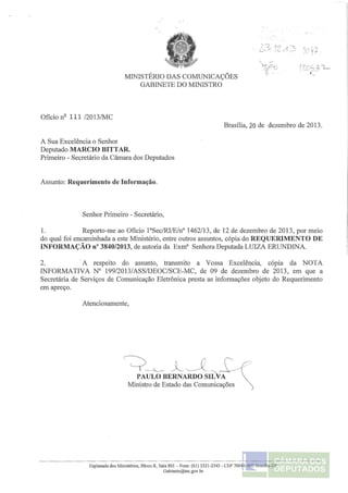 MINISTÉRIO DAS COMUNICAÇÕES 
GABINETE DO MINISTRO 
Ofício nº 111 /2013/MC 
A Sua Excelência o Senhor 
Deputado MARCIO BITTAR. 
Primeiro - Secretário da Câmara dos Deputados 
Assunto: Requerimento de Informação. 
Senhor Primeiro - Secretário, 
Brasília, 20 de dezembro de 2013. 
1. Reporto-me ao Ofício l3Sec/RI/E/nº 1462/13, de 12 de dezembro de 2013, por meio 
do qual foi encaminhada a este Ministério, entre outros assuntos, cópia do REQUERIMENTO DE 
INFORMAÇÃO nº 3840/2013, de autoria da Exmª Senhora Deputada LUIZA ERUNDINA. 
2. A respeito do assunto, transmito a Vossa Excelência, cópia da NOTA 
INFORMATIVA Nº 199/2013/ASS/DEOC/SCE-MC, de 09 de dezembro de 2013, em que a 
Secretária de Serviços de Comunicação Eletrônica presta as informações objeto do Requerimento 
em apreço. 
Atenciosamente, 
'=?-'-- ,,LJ :-.i::')' PAULO BERNARDO SILVA 
Ministro de Estado das Comunicações 
Esplanada dos Ministérios, Bloco R, Sala 801 - Fone: (61) 3321-2545 - CEP 70044-900 Bmsllia-DF 
Gabinete@mc.gov.br 
 