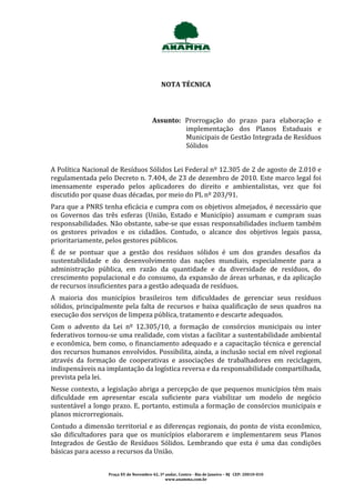 NOTA TÉCNICA




                                        Assunto: Prorrogação do prazo para elaboração e
                                                 implementação dos Planos Estaduais e
                                                 Municipais de Gestão Integrada de Resíduos
                                                 Sólidos


A Política Nacional de Resíduos Sólidos Lei Federal nº 12.305 de 2 de agosto de 2.010 e
regulamentada pelo Decreto n. 7.404, de 23 de dezembro de 2010. Este marco legal foi
imensamente esperado pelos aplicadores do direito e ambientalistas, vez que foi
discutido por quase duas décadas, por meio do PL nº 203/91.
Para que a PNRS tenha eficácia e cumpra com os objetivos almejados, é necessário que
os Governos das três esferas (União, Estado e Município) assumam e cumpram suas
responsabilidades. Não obstante, sabe-se que essas responsabilidades incluem também
os gestores privados e os cidadãos. Contudo, o alcance dos objetivos legais passa,
prioritariamente, pelos gestores públicos.
É de se pontuar que a gestão dos resíduos sólidos é um dos grandes desafios da
sustentabilidade e do desenvolvimento das nações mundiais, especialmente para a
administração pública, em razão da quantidade e da diversidade de resíduos, do
crescimento populacional e do consumo, da expansão de áreas urbanas, e da aplicação
de recursos insuficientes para a gestão adequada de resíduos.
A maioria dos municípios brasileiros tem dificuldades de gerenciar seus resíduos
sólidos, principalmente pela falta de recursos e baixa qualificação de seus quadros na
execução dos serviços de limpeza pública, tratamento e descarte adequados.
Com o advento da Lei nº 12.305/10, a formação de consórcios municipais ou inter
federativos tornou-se uma realidade, com vistas a facilitar a sustentabilidade ambiental
e econômica, bem como, o financiamento adequado e a capacitação técnica e gerencial
dos recursos humanos envolvidos. Possibilita, ainda, a inclusão social em nível regional
através da formação de cooperativas e associações de trabalhadores em reciclagem,
indispensáveis na implantação da logística reversa e da responsabilidade compartilhada,
prevista pela lei.
Nesse contexto, a legislação abriga a percepção de que pequenos municípios têm mais
dificuldade em apresentar escala suficiente para viabilizar um modelo de negócio
sustentável a longo prazo. E, portanto, estimula a formação de consórcios municipais e
planos microrregionais.
Contudo a dimensão territorial e as diferenças regionais, do ponto de vista econômico,
são dificultadores para que os municípios elaborarem e implementarem seus Planos
Integrados de Gestão de Resíduos Sólidos. Lembrando que esta é uma das condições
básicas para acesso a recursos da União.


                  Praça XV de Novembro 42, 3º andar, Centro - Rio de Janeiro – RJ CEP: 20010-010
                                              www.anamma.com.br
 