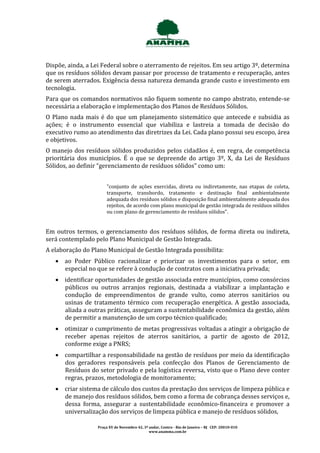 Dispõe, ainda, a Lei Federal sobre o aterramento de rejeitos. Em seu artigo 3º, determina
que os resíduos sólidos devam passar por processo de tratamento e recuperação, antes
de serem aterrados. Exigência dessa natureza demanda grande custo e investimento em
tecnologia.
Para que os comandos normativos não fiquem somente no campo abstrato, entende-se
necessária a elaboração e implementação dos Planos de Resíduos Sólidos.
O Plano nada mais é do que um planejamento sistemático que antecede e subsidia as
ações; é o instrumento essencial que viabiliza e lastreia a tomada de decisão do
executivo rumo ao atendimento das diretrizes da Lei. Cada plano possui seu escopo, área
e objetivos.
O manejo dos resíduos sólidos produzidos pelos cidadãos é, em regra, de competência
prioritária dos municípios. É o que se depreende do artigo 3º, X, da Lei de Resíduos
Sólidos, ao definir “gerenciamento de resíduos sólidos” como um:


                       "conjunto de ações exercidas, direta ou indiretamente, nas etapas de coleta,
                       transporte, transbordo, tratamento e destinação final ambientalmente
                       adequada dos resíduos sólidos e disposição final ambientalmente adequada dos
                       rejeitos, de acordo com plano municipal de gestão integrada de resíduos sólidos
                       ou com plano de gerenciamento de resíduos sólidos".


Em outros termos, o gerenciamento dos resíduos sólidos, de forma direta ou indireta,
será contemplado pelo Plano Municipal de Gestão Integrada.
A elaboração do Plano Municipal de Gestão Integrada possibilita:
    ao Poder Público racionalizar e priorizar os investimentos para o setor, em
     especial no que se refere à condução de contratos com a iniciativa privada;
    identificar oportunidades de gestão associada entre municípios, como consórcios
     públicos ou outros arranjos regionais, destinada a viabilizar a implantação e
     condução de empreendimentos de grande vulto, como aterros sanitários ou
     usinas de tratamento térmico com recuperação energética. A gestão associada,
     aliada a outras práticas, asseguram a sustentabilidade econômica da gestão, além
     de permitir a manutenção de um corpo técnico qualificado;
    otimizar o cumprimento de metas progressivas voltadas a atingir a obrigação de
     receber apenas rejeitos de aterros sanitários, a partir de agosto de 2012,
     conforme exige a PNRS;
    compartilhar a responsabilidade na gestão de resíduos por meio da identificação
     dos geradores responsáveis pela confecção dos Planos de Gerenciamento de
     Resíduos do setor privado e pela logística reversa, visto que o Plano deve conter
     regras, prazos, metodologia de monitoramento;
    criar sistema de cálculo dos custos da prestação dos serviços de limpeza pública e
     de manejo dos resíduos sólidos, bem como a forma de cobrança desses serviços e,
     dessa forma, assegurar a sustentabilidade econômico-financeira e promover a
     universalização dos serviços de limpeza pública e manejo de resíduos sólidos,

                   Praça XV de Novembro 42, 3º andar, Centro - Rio de Janeiro – RJ CEP: 20010-010
                                               www.anamma.com.br
 