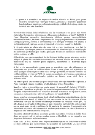  garantir a preferência no repasse de verbas advindas da União, para poder
     investir e custear obras e serviços do setor. Além disso, o município poderá ser
     beneficiado por incentivos ou financiamentos de entidades federais de crédito ou
     fomento para o tal finalidade.


Os benefícios listados acima dificilmente irão se concretizar se os planos não forem
elaborados. Os requisitos mínimos para o Plano estão indicados no artigo 19 da PNRS. O
Plano Municipal racionaliza investimentos públicos, garante sustentabilidade
econômico-financeira, facilita o cumprimento das obrigações previstas na Lei, desonera
a máquina pública, permite a universalização dos serviços prestados com eficácia e
participação social, e garante acesso, preferencial, a recursos e incentivos da União.
A obrigatoriedade da elaboração do plano foi prevista, inicialmente, pela Lei de
Saneamento, a qual impõe, dentre as consequências da não elaboração, a não validação
dos contratos que tenham por objeto a prestação de serviços públicos de saneamento
básico, conforme art. 11.
O Município, com a promulgação da Lei de Resíduos Sólidos, passou a ter duas opções:
adequar o plano de saneamento no tocante aos resíduos sólidos, de acordo com a
mencionada lei; ou elaborar plano específico, respeitando as diretrizes legais
elementares.
A Lei previu consequências graves para os municípios que não elaborarem ou
adequarem seus planos de resíduos sólidos. Entre as mais graves está a proibição de
licitar qualquer contratação de obra ou de serviço que tenha por escopo o manejo de
resíduos sólidos, prevista na PNRS. Há outras consequências gravíssimas, quais sejam, a
responsabilização do administrador público no âmbito penal, civil, fiscal e
administrativo.
No âmbito penal, uma norma que pode incidir caso não seja elaborado e aplicado o
Plano Municipal, é aquela contida no art. 56, da Lei de Crimes Ambientais.
Na esfera civil, o gestor público está sujeito ao art. 14, parágrafo 1º, da Lei nº 6.938/81,
que dispõe: "Sem obstar a aplicação das penalidades previstas neste artigo, é o poluidor
obrigado, independentemente da existência de culpa, a indenizar ou reparar os danos
causados ao meio ambiente e a terceiros, afetados por sua atividade".
No que se refere à responsabilidade fiscal, o Prefeito Municipal poderá infringir a Lei de
Responsabilidade Fiscal nº 101/2000, em decorrência da Lei de Resíduos Sólidos
determinar a criação de sistema de cobrança do manejo de resíduos sólidos (art. 19,
XIII). Logo, a não criação do Plano impede que o município aufira receita, acabando por
onerar ainda mais os cofres públicos. Se há ausência de recursos, é justamente pela
renúncia de receita ao não implementar a cobrança do sistema de coleta, destinação e
disposição final ambientalmente adequadas.
No âmbito administrativo ficou assentado que não mais obterá recursos da União. Além
disso, certamente sofrerá outras sanções, como a dificuldade em se enquadrar em
programas de fomento ou financiamento.
O art. 51 da Lei nº 12.305/10, fixa a responsabilidade objetiva aos causadores de danos
ao meio ambiente por inobservância dos preceitos da supracitada Lei, que devem
                   Praça XV de Novembro 42, 3º andar, Centro - Rio de Janeiro – RJ CEP: 20010-010
                                               www.anamma.com.br
 