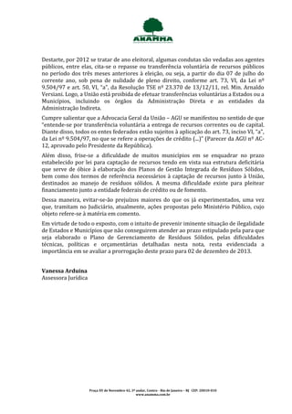 Destarte, por 2012 se tratar de ano eleitoral, algumas condutas são vedadas aos agentes
públicos, entre elas, cita-se o repasse ou transferência voluntária de recursos públicos
no período dos três meses anteriores à eleição, ou seja, a partir do dia 07 de julho do
corrente ano, sob pena de nulidade de pleno direito, conforme art. 73, VI, da Lei nº
9.504/97 e art. 50, VI, “a”, da Resolução TSE nº 23.370 de 13/12/11, rel. Min. Arnaldo
Versiani. Logo, a União está proibida de efetuar transferências voluntárias a Estados ou a
Municípios, incluindo os órgãos da Administração Direta e as entidades da
Administração Indireta.
Cumpre salientar que a Advocacia Geral da União – AGU se manifestou no sentido de que
“entende-se por transferência voluntária a entrega de recursos correntes ou de capital.
Diante disso, todos os entes federados estão sujeitos à aplicação do art. 73, inciso VI, “a”,
da Lei nº 9.504/97, no que se refere a operações de crédito (...)” (Parecer da AGU nº AC-
12, aprovado pelo Presidente da República).
Além disso, frise-se a dificuldade de muitos municípios em se enquadrar no prazo
estabelecido por lei para captação de recursos tendo em vista sua estrutura deficitária
que serve de óbice à elaboração dos Planos de Gestão Integrada de Resíduos Sólidos,
bem como dos termos de referência necessários à captação de recursos junto à União,
destinados ao manejo de resíduos sólidos. A mesma dificuldade existe para pleitear
financiamento junto a entidade federais de crédito ou de fomento.
Dessa maneira, evitar-se-ão prejuízos maiores do que os já experimentados, uma vez
que, tramitam no Judiciário, atualmente, ações propostas pelo Ministério Público, cujo
objeto refere-se à matéria em comento.
Em virtude de todo o exposto, com o intuito de prevenir iminente situação de ilegalidade
de Estados e Municípios que não conseguirem atender ao prazo estipulado pela para que
seja elaborado o Plano de Gerenciamento de Resíduos Sólidos, pelas dificuldades
técnicas, políticas e orçamentárias detalhadas nesta nota, resta evidenciada a
importância em se avaliar a prorrogação deste prazo para 02 de dezembro de 2013.


Vanessa Arduina
Assessora Jurídica




                     Praça XV de Novembro 42, 3º andar, Centro - Rio de Janeiro – RJ CEP: 20010-010
                                                 www.anamma.com.br
 