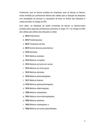 9
Finalmente, quer as faturas emitidas por empresas, quer as faturas ou faturas-
recibo emitidas por profissionais liberais são válidas para a dedução de despesas
com prestações de serviços ou aquisições de bens no âmbito das deduções à
coleta previstas no Código do IRS.
Com efeito, as despesas de saúde constantes de faturas ou faturas-recibo
emitidas pelos seguintes profissionais (previstos no artigo 151.º do Código do IRS)
são válidas para efeitos das deduções à coleta:
a. 5010 Enfermeiros;
b. 5012 Fisioterapeutas;
c. 5015 Terapeutas da fala;
d. 5019 Outros técnicos paramédicos;
e. 7010 Dentistas;
f. 7011 Médicos analistas;
g. 7012 Médicos cirurgiões;
h. 7013 Médicos de bordo em navios;
i. 7014 Médicos de clínica geral;
j. 7015 Médicos dentistas;
k. 7016 Médicos estomatologistas;
l. 7017 Médicos fisiatras;
m.7018 Médicos gastroenterologistas;
n. 7019 Médicos oftalmologistas;
o. 7020 Médicos ortopedistas;
p. 7021 Médicos otorrinolaringologistas;
q. 7022 Médicos pediatras;
r. 7023 Médicos radiologistas; e
s. 7024 Médicos de outras especialidades.
 