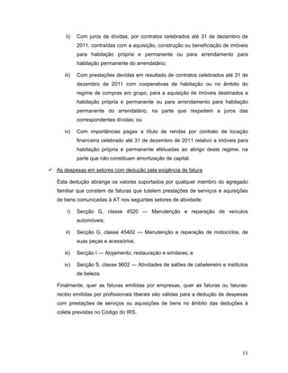 11
ii) Com juros de dívidas, por contratos celebrados até 31 de dezembro de
2011, contraídas com a aquisição, construção ou beneficiação de imóveis
para habitação própria e permanente ou para arrendamento para
habitação permanente do arrendatário;
iii) Com prestações devidas em resultado de contratos celebrados até 31 de
dezembro de 2011 com cooperativas de habitação ou no âmbito do
regime de compras em grupo, para a aquisição de imóveis destinados a
habitação própria e permanente ou para arrendamento para habitação
permanente do arrendatário, na parte que respeitem a juros das
correspondentes dívidas; ou
iv) Com importâncias pagas a título de rendas por contrato de locação
financeira celebrado até 31 de dezembro de 2011 relativo a imóveis para
habitação própria e permanente efetuadas ao abrigo deste regime, na
parte que não constituam amortização de capital.
 As despesas em setores com dedução pela exigência de fatura
Esta dedução abrange os valores suportados por qualquer membro do agregado
familiar que constem de faturas que tutelem prestações de serviços e aquisições
de bens comunicadas à AT nos seguintes setores de atividade:
i) Secção G, classe 4520 — Manutenção e reparação de veículos
automóveis;
ii) Secção G, classe 45402 — Manutenção e reparação de motociclos, de
suas peças e acessórios;
iii) Secção I — Alojamento, restauração e similares; e
iv) Secção S, classe 9602 — Atividades de salões de cabeleireiro e institutos
de beleza.
Finalmente, quer as faturas emitidas por empresas, quer as faturas ou faturas-
recibo emitidas por profissionais liberais são válidas para a dedução de despesas
com prestações de serviços ou aquisições de bens no âmbito das deduções à
coleta previstas no Código do IRS.
 
