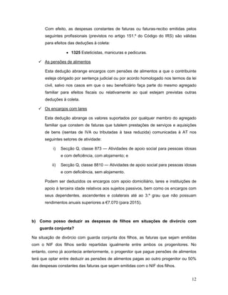 12
Com efeito, as despesas constantes de faturas ou faturas-recibo emitidas pelos
seguintes profissionais (previstos no artigo 151.º do Código do IRS) são válidas
para efeitos das deduções à coleta:
 1325 Esteticistas, manicuras e pedicuras.
 As pensões de alimentos
Esta dedução abrange encargos com pensões de alimentos a que o contribuinte
esteja obrigado por sentença judicial ou por acordo homologado nos termos da lei
civil, salvo nos casos em que o seu beneficiário faça parte do mesmo agregado
familiar para efeitos fiscais ou relativamente ao qual estejam previstas outras
deduções à coleta.
 Os encargos com lares
Esta dedução abrange os valores suportados por qualquer membro do agregado
familiar que constem de faturas que tutelem prestações de serviços e aquisições
de bens (isentas de IVA ou tributadas à taxa reduzida) comunicadas à AT nos
seguintes setores de atividade:
i) Secção Q, classe 873 — Atividades de apoio social para pessoas idosas
e com deficiência, com alojamento; e
ii) Secção Q, classe 8810 — Atividades de apoio social para pessoas idosas
e com deficiência, sem alojamento.
Podem ser deduzidos os encargos com apoio domiciliário, lares e instituições de
apoio à terceira idade relativos aos sujeitos passivos, bem como os encargos com
seus dependentes, ascendentes e colaterais até ao 3.º grau que não possuam
rendimentos anuais superiores a €7.070 (para 2015).
b) Como posso deduzir as despesas de filhos em situações de divórcio com
guarda conjunta?
Na situação de divórcio com guarda conjunta dos filhos, as faturas que sejam emitidas
com o NIF dos filhos serão repartidas igualmente entre ambos os progenitores. No
entanto, como já acontecia anteriormente, o progenitor que pague pensões de alimentos
terá que optar entre deduzir as pensões de alimentos pagas ao outro progenitor ou 50%
das despesas constantes das faturas que sejam emitidas com o NIF dos filhos.
 