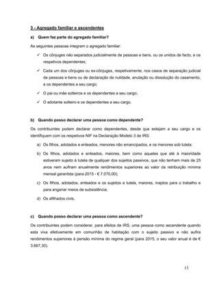 13
3 - Agregado familiar e ascendentes
a) Quem faz parte do agregado familiar?
As seguintes pessoas integram o agregado familiar:
 Os cônjuges não separados judicialmente de pessoas e bens, ou os unidos de facto, e os
respetivos dependentes;
 Cada um dos cônjuges ou ex-cônjuges, respetivamente, nos casos de separação judicial
de pessoas e bens ou de declaração de nulidade, anulação ou dissolução do casamento,
e os dependentes a seu cargo;
 O pai ou mãe solteiros e os dependentes a seu cargo;
 O adotante solteiro e os dependentes a seu cargo.
b) Quando posso declarar uma pessoa como dependente?
Os contribuintes podem declarar como dependentes, desde que estejam a seu cargo e os
identifiquem com os respetivos NIF na Declaração Modelo 3 de IRS:
a) Os filhos, adotados e enteados, menores não emancipados, e os menores sob tutela;
b) Os filhos, adotados e enteados, maiores, bem como aqueles que até à maioridade
estiveram sujeito à tutela de qualquer dos sujeitos passivos, que não tenham mais de 25
anos nem aufiram anualmente rendimentos superiores ao valor da retribuição mínima
mensal garantida (para 2015 - € 7.070,00);
c) Os filhos, adotados, enteados e os sujeitos a tutela, maiores, inaptos para o trabalho e
para angariar meios de subsistência;
d) Os afilhados civis.
c) Quando posso declarar uma pessoa como ascendente?
Os contribuintes podem considerar, para efeitos de IRS, uma pessoa como ascendente quando
esta viva efetivamente em comunhão de habitação com o sujeito passivo e não aufira
rendimentos superiores à pensão mínima do regime geral (para 2015, o seu valor anual é de €
3.667,30).
 