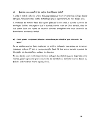 14
d) Quando posso usufruir do regime de unidos de facto?
A união de facto é a situação jurídica de duas pessoas que vivam em condições análogas às dos
cônjuges, nomeadamente a partilha de habitação própria e permanente, há mais de dois anos.
A identidade de domicílio fiscal dos sujeitos passivos há dois anos, e durante o período de
tributação, constitui presunção de que os sujeitos passivos vivem em união de facto, caso em
que podem optar pelo regime da tributação conjunta, entregando uma única Declaração de
Rendimentos assinada por ambos.
e) Como posso comprovar perante a administração tributária que sou unido de
facto?
Se os sujeitos passivos forem residentes no território português, caso ambos se encontrem
registados junto da AT com o mesmo domicílio fiscal, há dois anos e durante o período de
tributação, não é preciso fazer qualquer tipo de prova.
No caso de não serem residentes em território português durante todo ou parte do período acima
referido, podem apresentar prova documental da identidade de domicílio fiscal no Estado ou
Estados onde residiram durante aquele período.
 