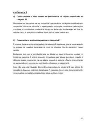 15
4 – Categoria B
a) Como funciona o novo sistema de permanência no regime simplificado na
categoria B?
Na medida em que deixou de ser obrigatória a permanência no regime simplificado por
um período mínimo de três anos, o sujeito passivo pode optar, anualmente, pelo regime
com base na contabilidade, mediante a entrega da declaração de alterações até final do
mês de março, o qual produzirá efeitos desde o início desse mesmo ano.
b) Posso declarar rendimentos prediais na categoria B?
É possível declarar rendimentos prediais na categoria B, desde que faça tal opção através
da entrega da respetiva declaração de início de atividade (ou de alterações) nesse
sentido.
Destaca-se que caso o contribuinte opte por tributar os seus rendimentos prediais no
âmbito da categoria B terá de proceder à imputação das faturas que dizem respeito à
obtenção destes rendimentos na sua página pessoal do sistema e-fatura, à semelhança
do que sucede com os restantes contribuintes integrados na categoria B.
Caso não opte pela tributação dos rendimentos prediais na categoria B, para efeitos de
dedução de despesas no âmbito da categoria F, os gastos devem estar documentalmente
comprovados, nomeadamente através de fatura ou fatura-recibo.
 