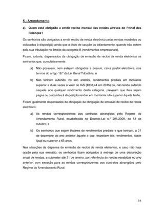 16
5 - Arrendamento
a) Quem está obrigado a emitir recibo mensal das rendas através do Portal das
Finanças?
Os senhorios são obrigados a emitir recibo de renda eletrónico pelas rendas recebidas ou
colocadas à disposição ainda que a título de caução ou adiantamento, quando não optem
pela sua tributação no âmbito da categoria B (rendimentos empresariais).
Ficam, todavia, dispensados da obrigação de emissão de recibo de renda eletrónico os
senhorios que, cumulativamente:
a) Não possuam, nem estejam obrigados a possuir, caixa postal eletrónica, nos
termos do artigo 19.º da Lei Geral Tributária; e
b) Não tenham auferido, no ano anterior, rendimentos prediais em montante
superior a duas vezes o valor do IAS (€838,44 em 2015) ou, não tendo auferido
naquele ano qualquer rendimento desta categoria, prevejam que lhes sejam
pagas ou colocadas à disposição rendas em montante não superior àquele limite.
Ficam igualmente dispensados da obrigação da obrigação de emissão de recibo de renda
eletrónico:
a) As rendas correspondentes aos contratos abrangidos pelo Regime do
Arrendamento Rural, estabelecido no Decreto-Lei n.º 294/2009, de 13 de
outubro; e
b) Os senhorios que sejam titulares de rendimentos prediais e que tenham, a 31
de dezembro do ano anterior àquele a que respeitam tais rendimentos, idade
igual ou superior a 65 anos.
Nas situações de dispensa de emissão de recibo de renda eletrónico, e caso não haja
opção pela sua emissão, os senhorios ficam obrigados à entrega de uma declaração
anual de rendas, a submeter até 31 de janeiro, por referência às rendas recebidas no ano
anterior, com exceção para as rendas correspondentes aos contratos abrangidos pelo
Regime do Arrendamento Rural.
 