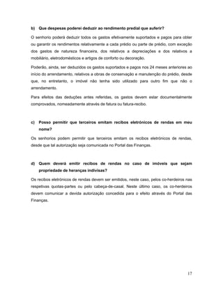 17
b) Que despesas poderei deduzir ao rendimento predial que auferir?
O senhorio poderá deduzir todos os gastos efetivamente suportados e pagos para obter
ou garantir os rendimentos relativamente a cada prédio ou parte de prédio, com exceção
dos gastos de natureza financeira, dos relativos a depreciações e dos relativos a
mobiliário, eletrodomésticos e artigos de conforto ou decoração.
Poderão, ainda, ser deduzidos os gastos suportados e pagos nos 24 meses anteriores ao
início do arrendamento, relativos a obras de conservação e manutenção do prédio, desde
que, no entretanto, o imóvel não tenha sido utilizado para outro fim que não o
arrendamento.
Para efeitos das deduções antes referidas, os gastos devem estar documentalmente
comprovados, nomeadamente através de fatura ou fatura-recibo.
c) Posso permitir que terceiros emitam recibos eletrónicos de rendas em meu
nome?
Os senhorios podem permitir que terceiros emitam os recibos eletrónicos de rendas,
desde que tal autorização seja comunicada no Portal das Finanças.
d) Quem deverá emitir recibos de rendas no caso de imóveis que sejam
propriedade de heranças indivisas?
Os recibos eletrónicos de rendas devem ser emitidos, neste caso, pelos co-herdeiros nas
respetivas quotas-partes ou pelo cabeça-de-casal. Neste último caso, os co-herdeiros
devem comunicar a devida autorização concedida para o efeito através do Portal das
Finanças.
 