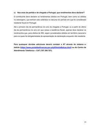 19
c) Nos anos de partida e de chegada a Portugal, que rendimentos devo declarar?
O contribuinte deve declarar os rendimentos obtidos em Portugal, bem como os obtidos
no estrangeiro, que tenham sido auferidos no decurso do período em que foi considerado
residente fiscal em Portugal.
Até o primeiro dia de permanência (no ano da chegada a Portugal, ou a partir do último
dia de permanência (no ano em que cessa a residência fiscal), apenas deve declarar os
rendimentos que, para efeitos de IRS, sejam considerados obtidos em território nacional e
para os quais há obrigatoriedade de apresentação de declaração enquanto não residente.
Para quaisquer dúvidas adicionais deverá contatar a AT através do sistema e-
balcão (https://www.portaldasfinancas.gov.pt/pf/html/eBalcao.html) ou do Centro de
Atendimento Telefónico – CAT (707 206 707).
 