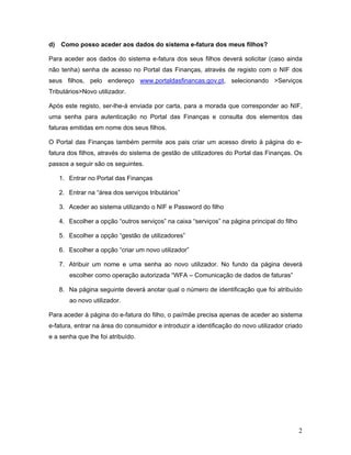 2
d) Como posso aceder aos dados do sistema e-fatura dos meus filhos?
Para aceder aos dados do sistema e-fatura dos seus filhos deverá solicitar (caso ainda
não tenha) senha de acesso no Portal das Finanças, através de registo com o NIF dos
seus filhos, pelo endereço www.portaldasfinancas.gov.pt, selecionando >Serviços
Tributários>Novo utilizador.
Após este registo, ser-lhe-á enviada por carta, para a morada que corresponder ao NIF,
uma senha para autenticação no Portal das Finanças e consulta dos elementos das
faturas emitidas em nome dos seus filhos.
O Portal das Finanças também permite aos pais criar um acesso direto à página do e-
fatura dos filhos, através do sistema de gestão de utilizadores do Portal das Finanças. Os
passos a seguir são os seguintes.
1. Entrar no Portal das Finanças
2. Entrar na “área dos serviços tributários”
3. Aceder ao sistema utilizando o NIF e Password do filho
4. Escolher a opção “outros serviços” na caixa “serviços” na página principal do filho
5. Escolher a opção “gestão de utilizadores”
6. Escolher a opção “criar um novo utilizador”
7. Atribuir um nome e uma senha ao novo utilizador. No fundo da página deverá
escolher como operação autorizada “WFA – Comunicação de dados de faturas”
8. Na página seguinte deverá anotar qual o número de identificação que foi atribuído
ao novo utilizador.
Para aceder à página do e-fatura do filho, o pai/mãe precisa apenas de aceder ao sistema
e-fatura, entrar na área do consumidor e introduzir a identificação do novo utilizador criado
e a senha que lhe foi atribuído.
 