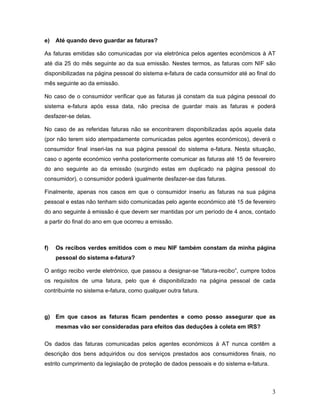 3
e) Até quando devo guardar as faturas?
As faturas emitidas são comunicadas por via eletrónica pelos agentes económicos à AT
até dia 25 do mês seguinte ao da sua emissão. Nestes termos, as faturas com NIF são
disponibilizadas na página pessoal do sistema e-fatura de cada consumidor até ao final do
mês seguinte ao da emissão.
No caso de o consumidor verificar que as faturas já constam da sua página pessoal do
sistema e-fatura após essa data, não precisa de guardar mais as faturas e poderá
desfazer-se delas.
No caso de as referidas faturas não se encontrarem disponibilizadas após aquela data
(por não terem sido atempadamente comunicadas pelos agentes económicos), deverá o
consumidor final inseri-las na sua página pessoal do sistema e-fatura. Nesta situação,
caso o agente económico venha posteriormente comunicar as faturas até 15 de fevereiro
do ano seguinte ao da emissão (surgindo estas em duplicado na página pessoal do
consumidor), o consumidor poderá igualmente desfazer-se das faturas.
Finalmente, apenas nos casos em que o consumidor inseriu as faturas na sua página
pessoal e estas não tenham sido comunicadas pelo agente económico até 15 de fevereiro
do ano seguinte à emissão é que devem ser mantidas por um período de 4 anos, contado
a partir do final do ano em que ocorreu a emissão.
f) Os recibos verdes emitidos com o meu NIF também constam da minha página
pessoal do sistema e-fatura?
O antigo recibo verde eletrónico, que passou a designar-se “fatura-recibo”, cumpre todos
os requisitos de uma fatura, pelo que é disponibilizado na página pessoal de cada
contribuinte no sistema e-fatura, como qualquer outra fatura.
g) Em que casos as faturas ficam pendentes e como posso assegurar que as
mesmas vão ser consideradas para efeitos das deduções à coleta em IRS?
Os dados das faturas comunicadas pelos agentes económicos à AT nunca contêm a
descrição dos bens adquiridos ou dos serviços prestados aos consumidores finais, no
estrito cumprimento da legislação de proteção de dados pessoais e do sistema e-fatura.
 