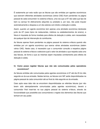 4
É exatamente por esta razão que as faturas que são emitidas por agentes económicos
que exercem diferentes atividades económicas (vários CAE) ficam pendentes na página
pessoal de cada consumidor no sistema e-fatura, uma vez que a AT não sabe que tipo de
bem ou serviço foi efetivamente adquirido ou prestado e, por isso, não pode imputar
automaticamente a despesa a um dos setores com direito a dedução à coleta.
Assim, quando um agente económico tem apenas uma atividade económica declarada
junto da AT (caso típico de restaurantes, médicos ou estabelecimentos de ensino), a
fatura é imputada de forma imediata para efeitos de dedução à coleta, sem necessidade
de qualquer tipo de intervenção do contribuinte.
As faturas apenas ficam pendentes na página pessoal do sistema e-fatura quando são
emitidas por um agente económico que exerce várias atividades económicas (detém
vários CAE). Neste caso, é necessário que o consumidor consulte a respetiva página
pessoal do sistema e-fatura e selecione qual o setor de atividade a que respeita cada uma
das faturas, de forma a que as mesmas sejam imputadas corretamente para efeitos de
dedução à coleta.
h) Como posso registar faturas que não são comunicadas pelos operadores
económicos?
As faturas emitidas são comunicadas pelos agentes económicos à AT até dia 25 do mês
seguinte ao da sua emissão. Nestes termos, as faturas com NIF serão disponibilizadas na
página pessoal de cada consumidor até ao final do mês seguinte ao da emissão.
Caso após essa data não se encontrem disponibilizadas as referidas faturas (por não
terem sido atempadamente comunicadas pelos agentes económicos), deverá o
consumidor final inseri-las na sua página pessoal do sistema e-fatura, através da
funcionalidade que possibilita aos consumidores o registo dos elementos das faturas que
tenham em seu poder.
 